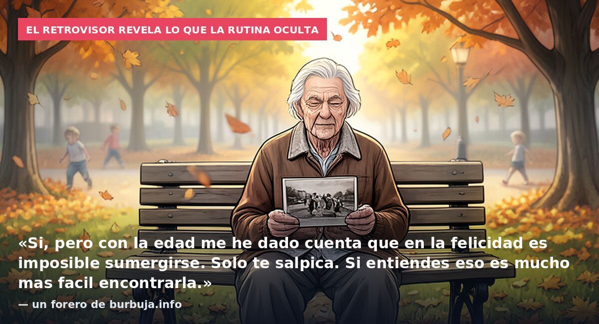 El retrovisor revela lo que la rutina oculta: «Si, pero con la edad me he dado cuenta que en la felicidad es imposible sumergirse. Solo te salpica. Si entiendes eso es mucho mas facil encontrarla.» — un forero de burbuja.info