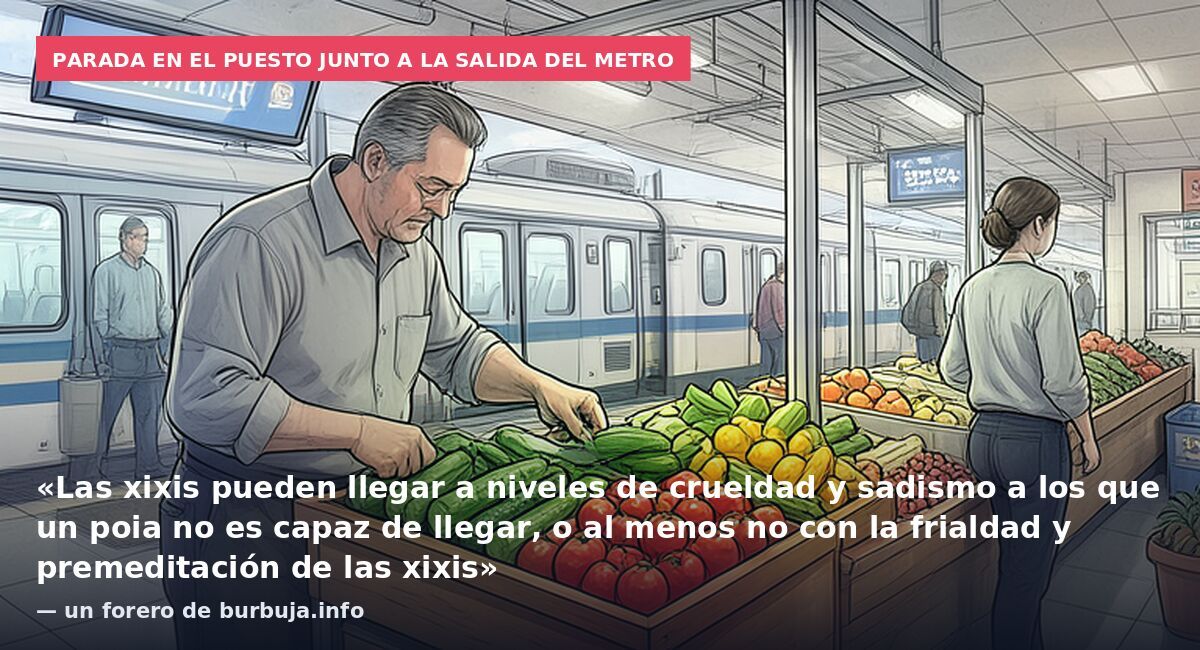 Parada en el puesto junto a la salida del metro: «Las xixis pueden llegar a niveles de crueldad y sadismo a los que un poia no es capaz de llegar, o al menos no con la frialdad y premeditación de las xixis» — un forero de burbuja.info