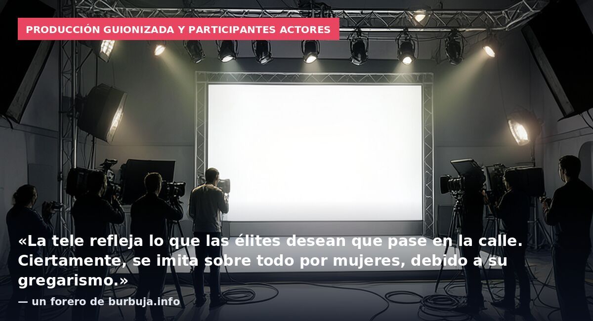 Producción guionizada y participantes actores: «La tele refleja lo que las élites desean que pase en la calle. Ciertamente, se imita sobre todo por mujeres, debido a su gregarismo.» — un forero de burbuja.info