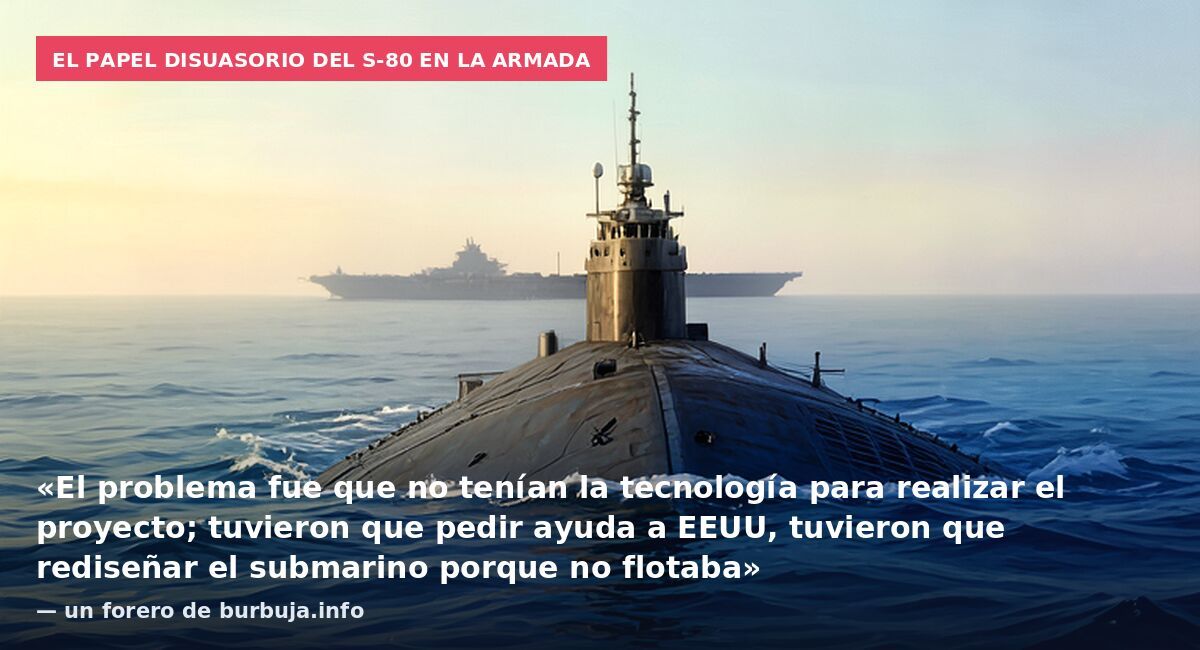 El papel disuasorio del S-80 en la Armada: «El problema fue que no tenían la tecnología para realizar el proyecto; tuvieron que pedir ayuda a EEUU, tuvieron que rediseñar el submarino porque no flotaba» — un forero de burbuja.info