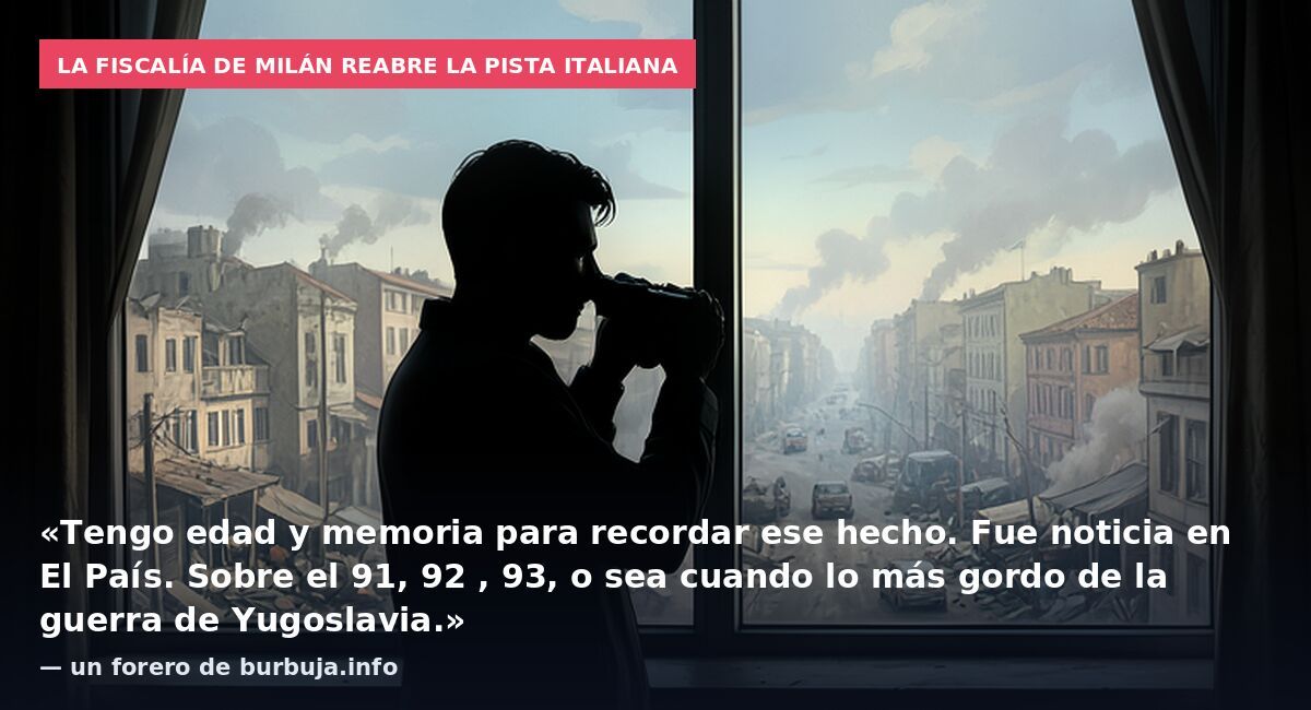 La Fiscalía de Milán reabre la pista italiana: «Tengo edad y memoria para recordar ese hecho. Fue noticia en El País. Sobre el 91, 92 , 93, o sea cuando lo más gordo de la guerra de Yugoslavia.» — un forero de burbuja.info