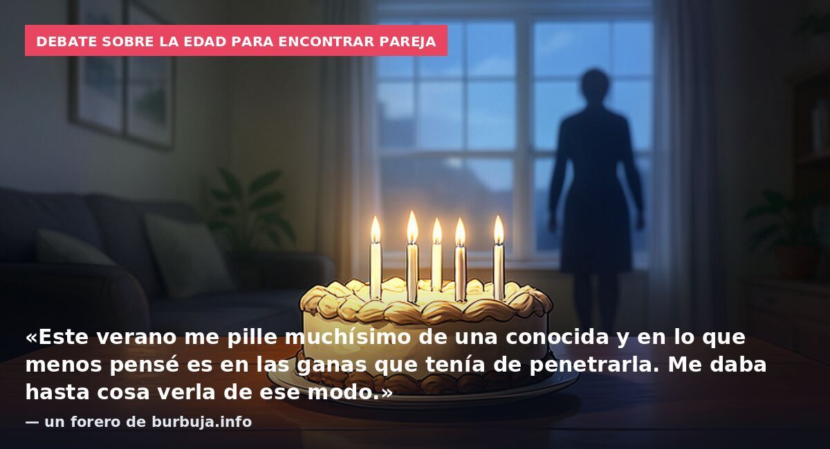 Debate sobre la edad para encontrar pareja: «Este verano me pille muchísimo de una conocida y en lo que menos pensé es en las ganas que tenía de penetrarla. Me daba hasta cosa verla de ese modo.» — un forero de burbuja.info