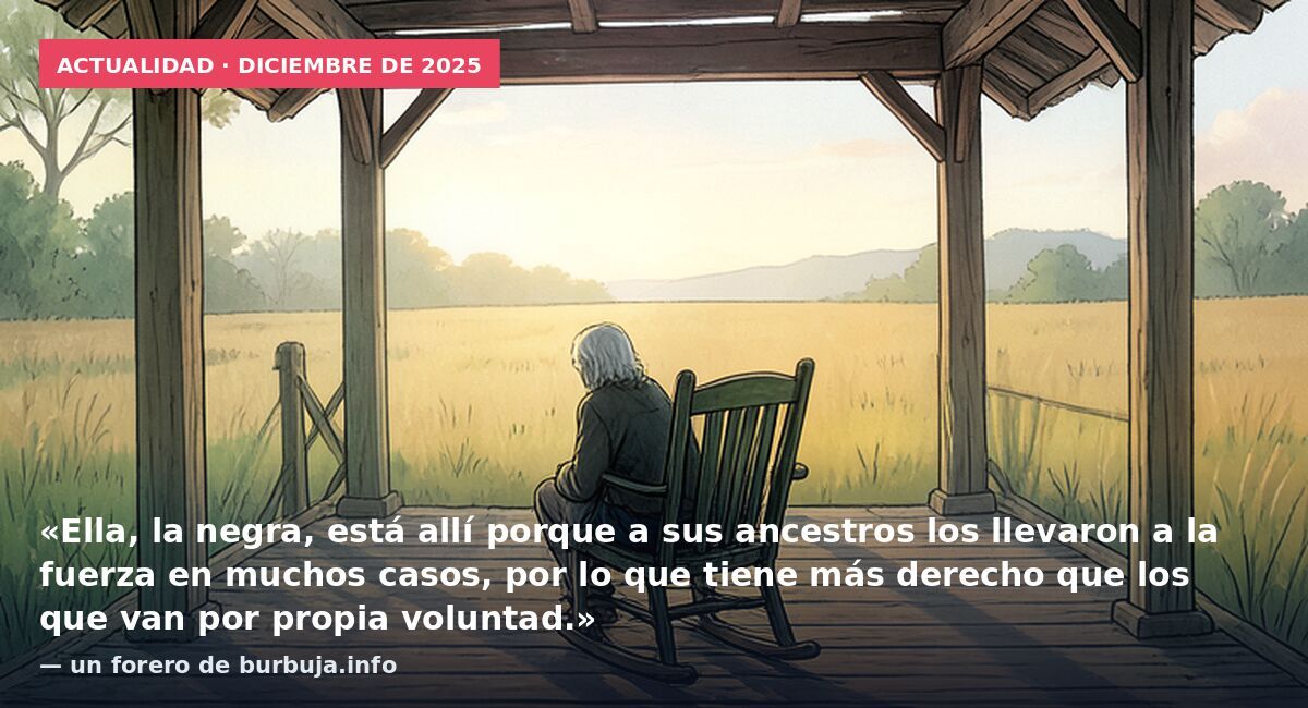 Actualidad · diciembre de 2025: «Ella, la negra, está allí porque a sus ancestros los llevaron a la fuerza en muchos casos, por lo que tiene más derecho que los que van por propia voluntad.» — un forero de burbuja.info