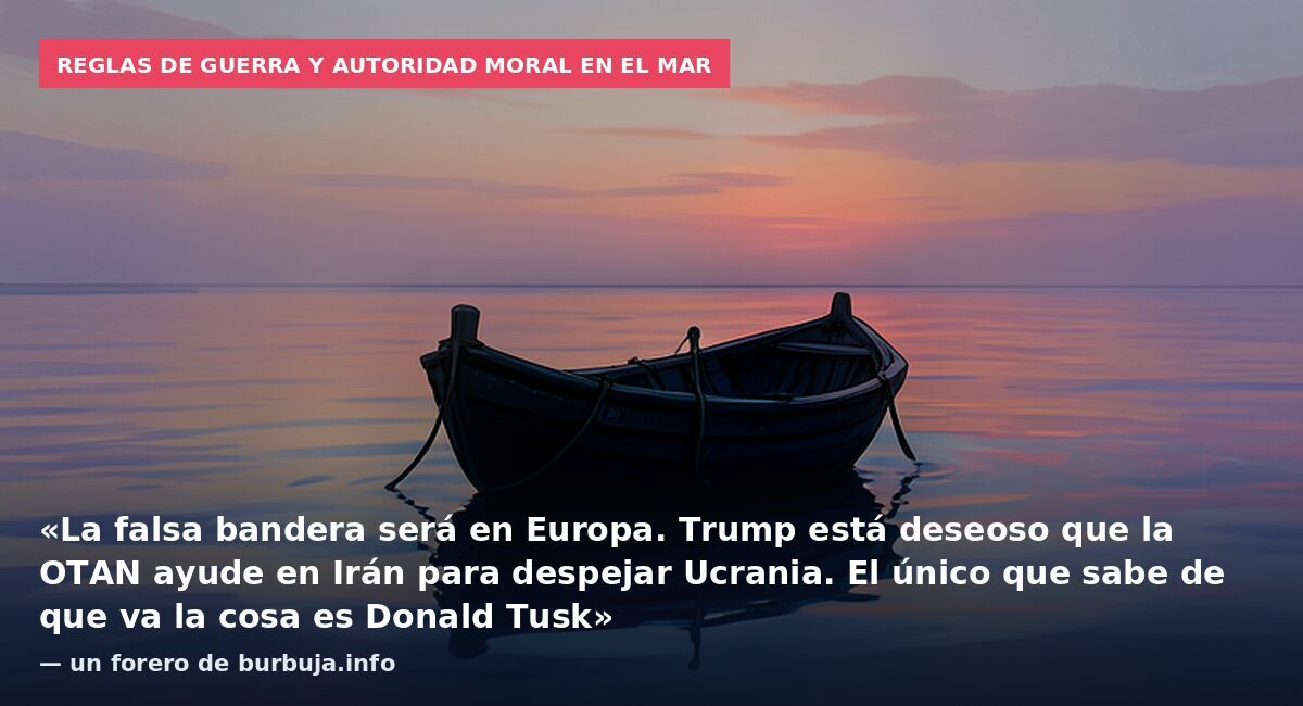 Reglas de guerra y autoridad moral en el mar: «La falsa bandera será en Europa. Trump está deseoso que la OTAN ayude en Irán para despejar Ucrania. El único que sabe de que va la cosa es Donald Tusk» — un forero de burbuja.info