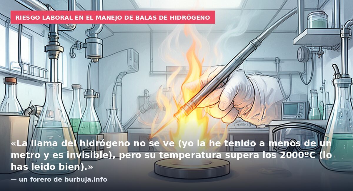 Riesgo laboral en el manejo de balas de hidrógeno: «La llama del hidrógeno no se ve (yo la he tenido a menos de un metro y es invisible), pero su temperatura supera los 2000ºC (lo has leido bien).» — un forero de burbuja.info