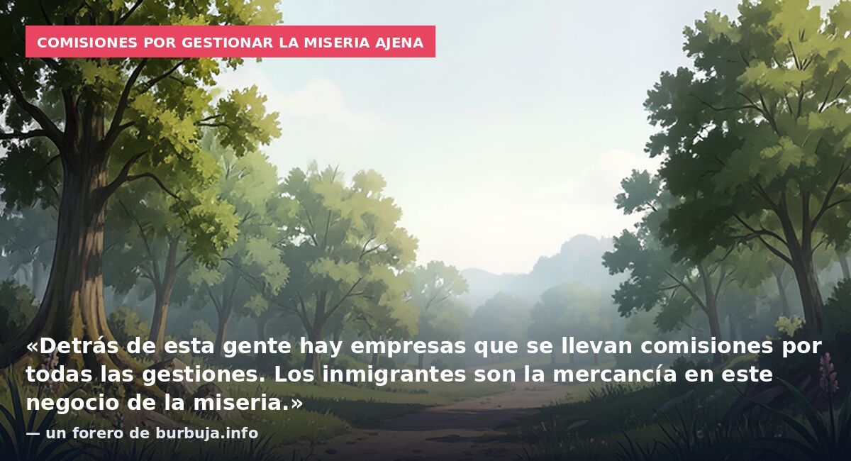 Comisiones por gestionar la miseria ajena: «Detrás de esta gente hay empresas que se llevan comisiones por todas las gestiones. Los inmigrantes son la mercancía en este negocio de la miseria.» — un forero de burbuja.info