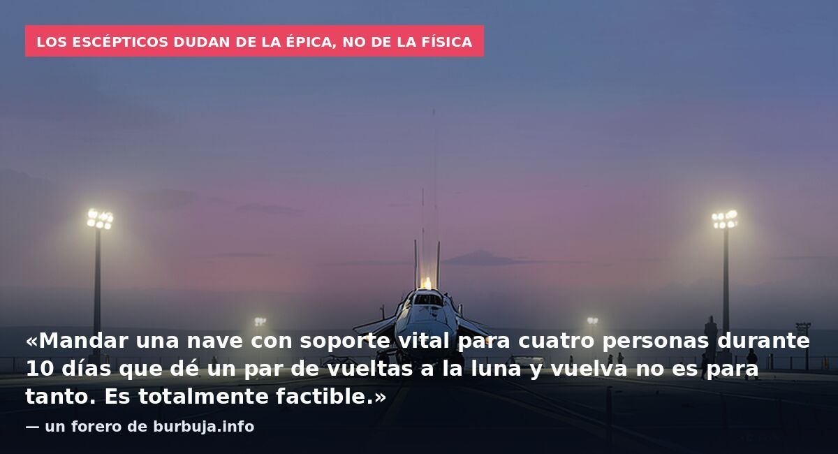 Los escépticos dudan de la épica, no de la física: «Mandar una nave con soporte vital para cuatro personas durante 10 días que dé un par de vueltas a la luna y vuelva no es para tanto. Es totalmente factible.» — un forero de burbuja.info