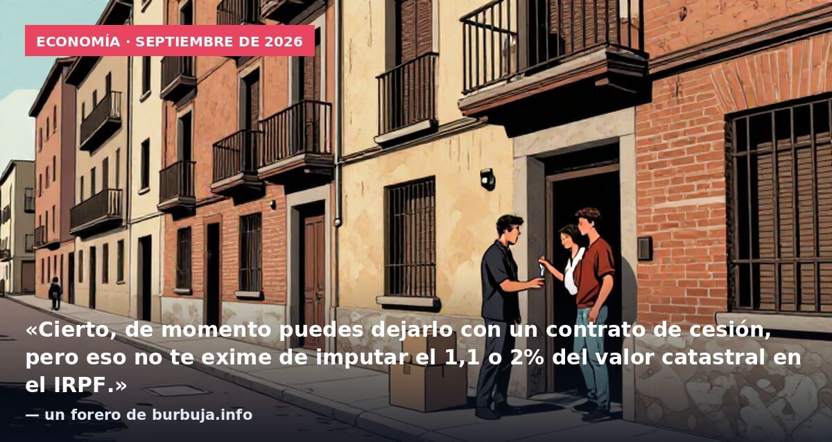 Economía · septiembre de 2026: «Cierto, de momento puedes dejarlo con un contrato de cesión, pero eso no te exime de imputar el 1,1 o 2% del valor catastral en el IRPF.» — un forero de burbuja.info