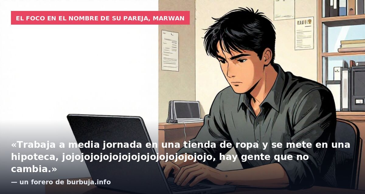 El foco en el nombre de su pareja, Marwan: «Trabaja a media jornada en una tienda de ropa y se mete en una hipoteca, jojojojojojojojojojojojojojojojo, hay gente que no cambia.» — un forero de burbuja.info