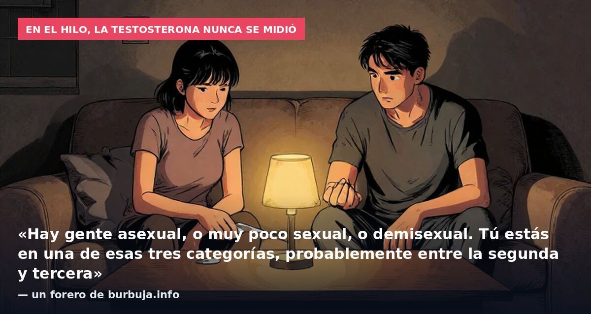 En el hilo, la testosterona nunca se midió: «Hay gente asexual, o muy poco sexual, o demisexual. Tú estás en una de esas tres categorías, probablemente entre la segunda y tercera» — un forero de burbuja.info