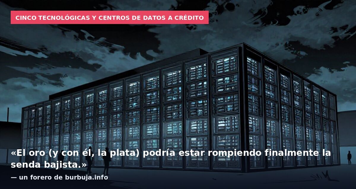 Cinco tecnológicas y centros de datos a crédito: «El oro (y con él, la plata) podría estar rompiendo finalmente la senda bajista.» — un forero de burbuja.info