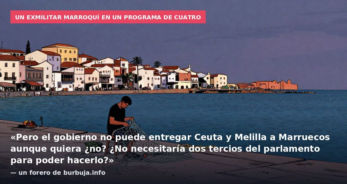Un exmilitar marroquí en un programa de Cuatro: «Pero el gobierno no puede entregar Ceuta y Melilla a Marruecos aunque quiera ¿no? ¿No necesitaría dos tercios del parlamento para poder hacerlo?» — un forero de burbuja.info