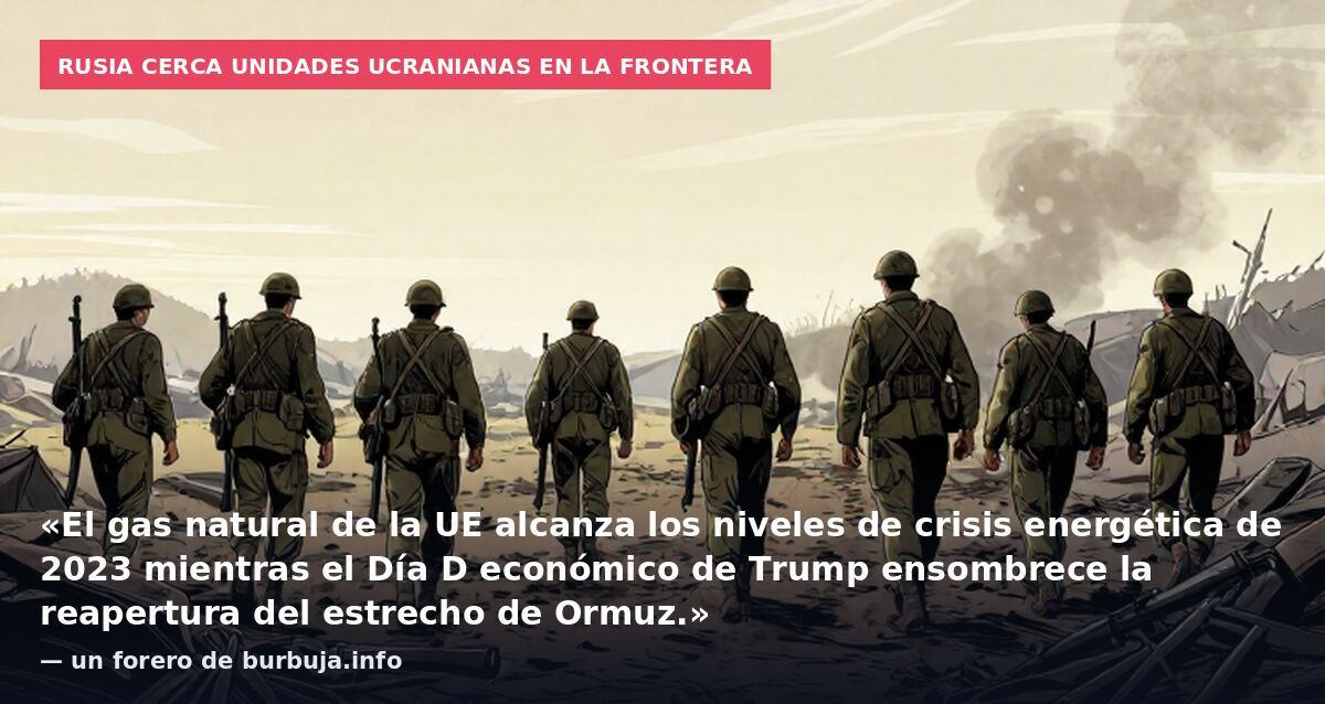 Rusia cerca unidades ucranianas en la frontera: «El gas natural de la UE alcanza los niveles de crisis energética de 2023 mientras el Día D económico de Trump ensombrece la reapertura del estrecho de Ormuz.» — un forero de burbuja.info