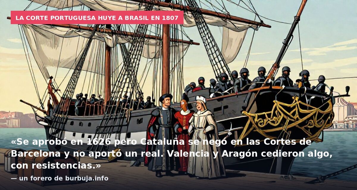La corte portuguesa huye a Brasil en 1807: «Se aprobó en 1626 pero Cataluña se negó en las Cortes de Barcelona y no aportó un real. Valencia y Aragón cedieron algo, con resistencias.» — un forero de burbuja.info