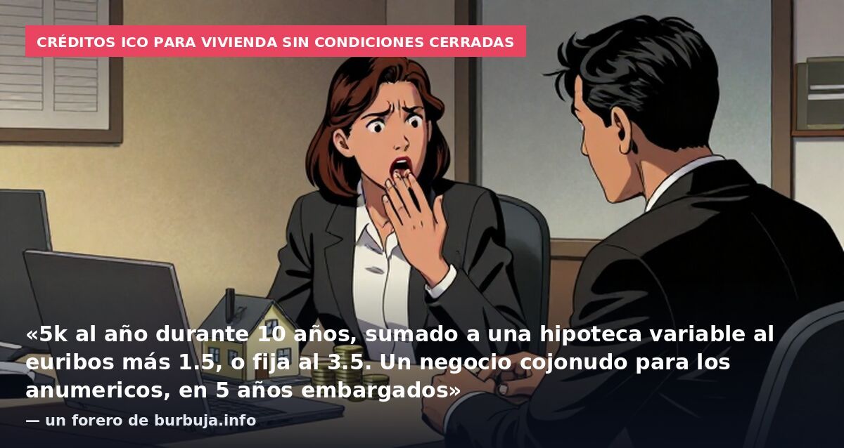 Créditos ICO para vivienda sin condiciones cerradas: «5k al año durante 10 años, sumado a una hipoteca variable al euribos más 1.5, o fija al 3.5. Un negocio cojonudo para los anumericos, en 5 años embargados» — un forero de burbuja.info