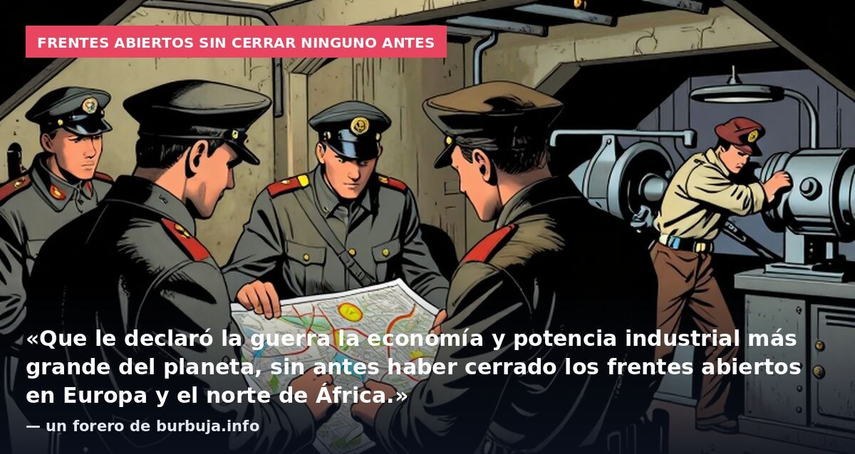 Frentes abiertos sin cerrar ninguno antes: «Que le declaró la guerra la economía y potencia industrial más grande del planeta, sin antes haber cerrado los frentes abiertos en Europa y el norte de África.» — un forero de burbuja.info