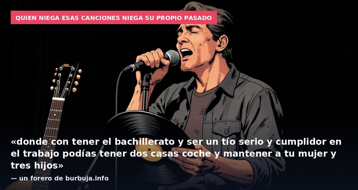 Quien niega esas canciones niega su propio pasado: «donde con tener el bachillerato y ser un tío serio y cumplidor en el trabajo podías tener dos casas coche y mantener a tu mujer y tres hijos» — un forero de burbuja.info