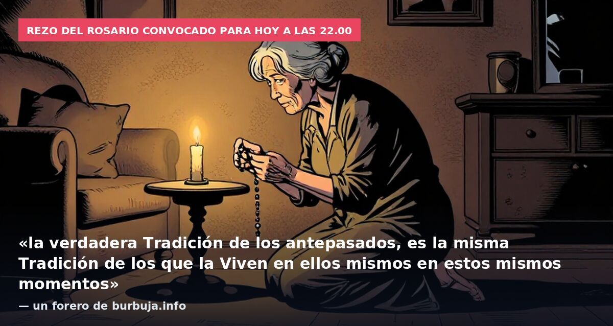 Rezo del Rosario convocado para hoy a las 22.00: «la verdadera Tradición de los antepasados, es la misma Tradición de los que la Viven en ellos mismos en estos mismos momentos» — un forero de burbuja.info