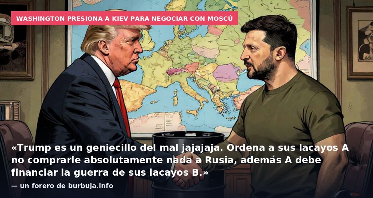 Washington presiona a Kiev para negociar con Moscú: «Trump es un geniecillo del mal jajajaja. Ordena a sus lacayos A no comprarle absolutamente nada a Rusia, además A debe financiar la guerra de sus lacayos B.» — un forero de burbuja.info