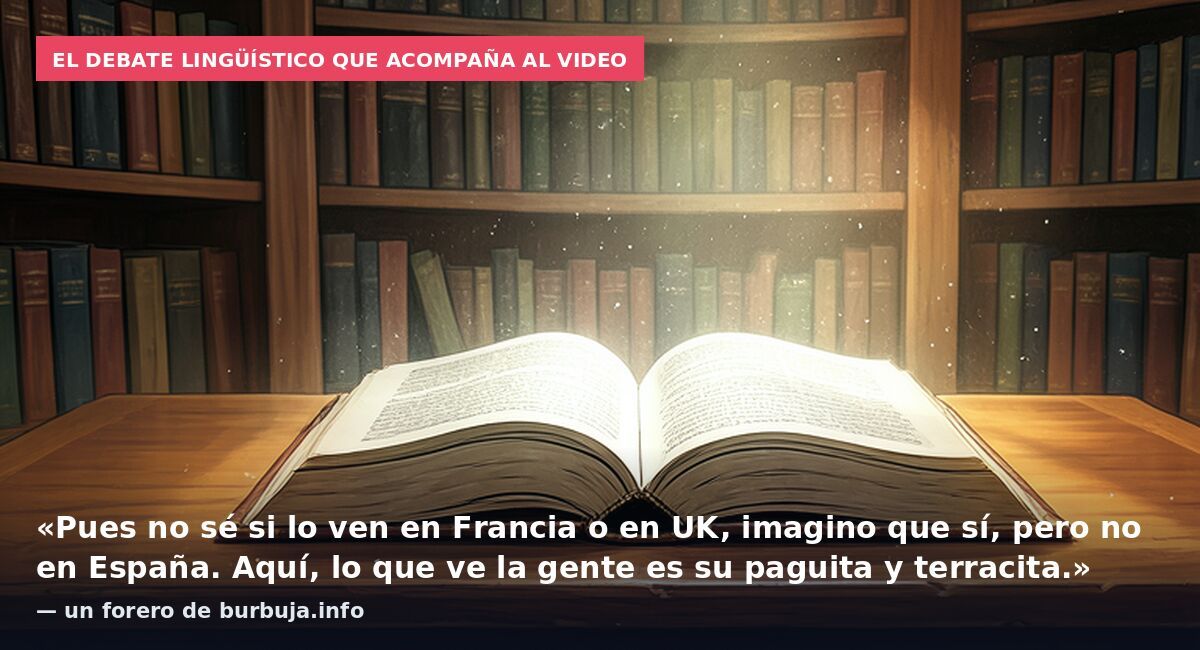 El debate lingüístico que acompaña al video: «Pues no sé si lo ven en Francia o en UK, imagino que sí, pero no en España. Aquí, lo que ve la gente es su paguita y terracita.» — un forero de burbuja.info
