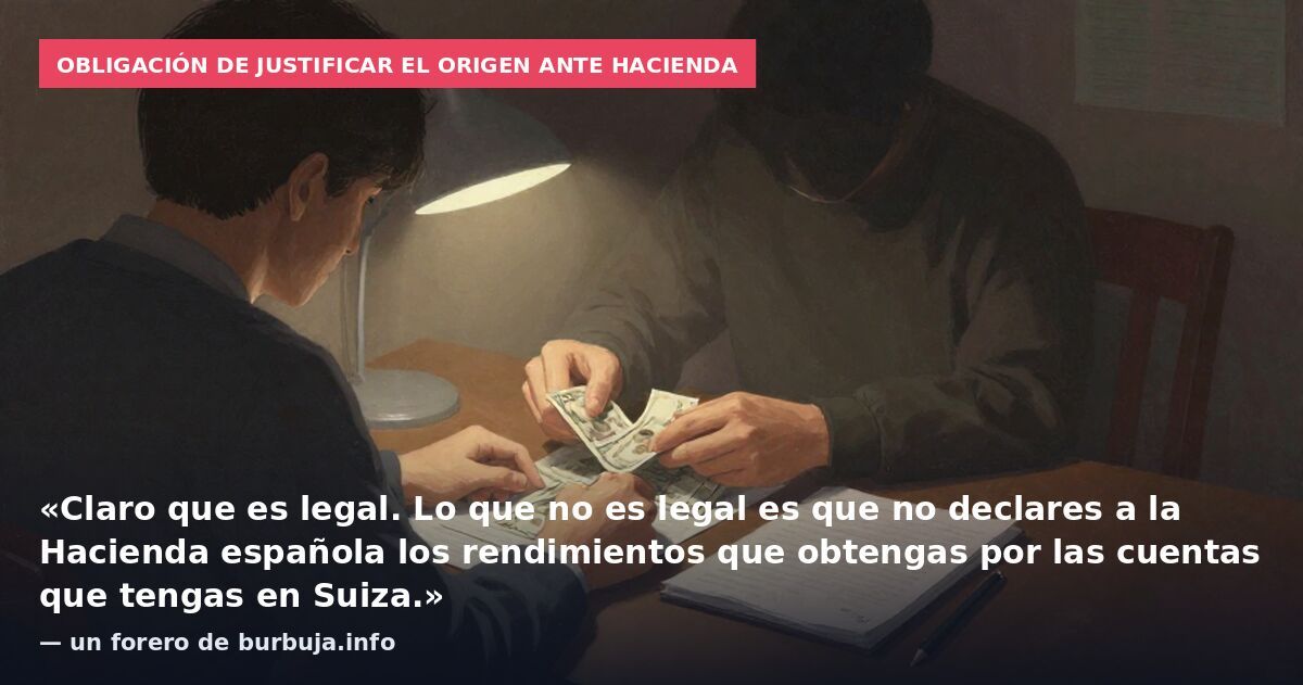 Obligación de justificar el origen ante Hacienda: «Claro que es legal. Lo que no es legal es que no declares a la Hacienda española los rendimientos que obtengas por las cuentas que tengas en Suiza.» — un forero de burbuja.info