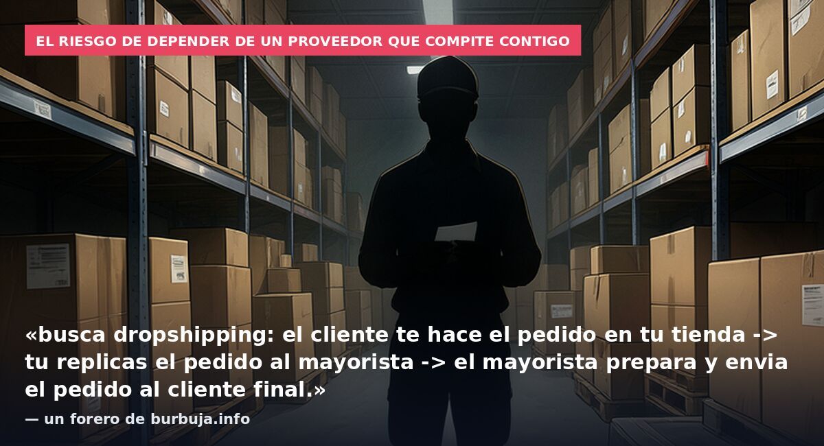El riesgo de depender de un proveedor que compite contigo: «busca dropshipping: el cliente te hace el pedido en tu tienda -> tu replicas el pedido al mayorista -> el mayorista prepara y envia el pedido al cliente final.» — un forero de burbuja.info