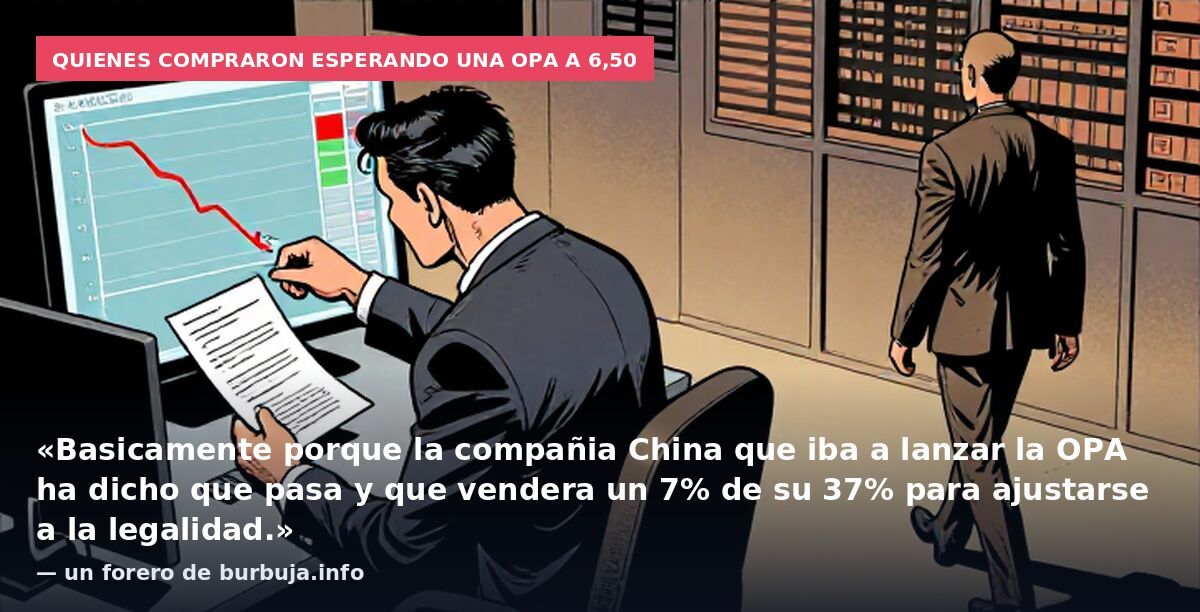 Quienes compraron esperando una OPA a 6,50: «Basicamente porque la compañia China que iba a lanzar la OPA ha dicho que pasa y que vendera un 7% de su 37% para ajustarse a la legalidad.» — un forero de burbuja.info
