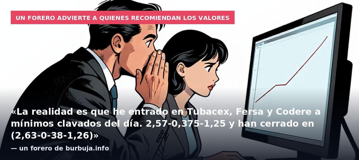 Un forero advierte a quienes recomiendan los valores: «La realidad es que he entrado en Tubacex, Fersa y Codere a mínimos clavados del día. 2,57-0,375-1,25 y han cerrado en (2,63-0-38-1,26)» — un forero de burbuja.info