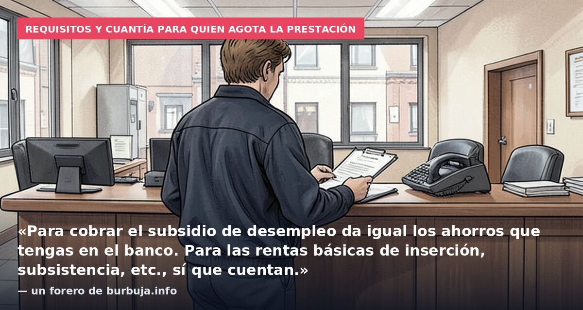 Requisitos y cuantía para quien agota la prestación: «Para cobrar el subsidio de desempleo da igual los ahorros que tengas en el banco. Para las rentas básicas de inserción, subsistencia, etc., sí que cuentan.» — un forero de burbuja.info