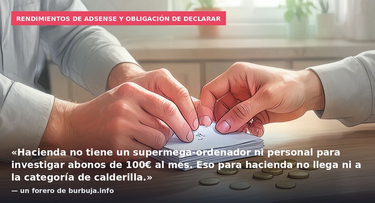 Rendimientos de AdSense y obligación de declarar: «Hacienda no tiene un supermega-ordenador ni personal para investigar abonos de 100€ al mes. Eso para hacienda no llega ni a la categoría de calderilla.» — un forero de burbuja.info