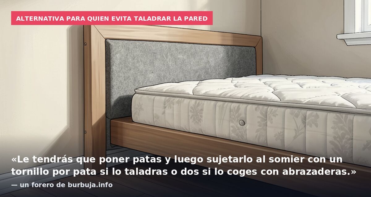 Alternativa para quien evita taladrar la pared: «Le tendrás que poner patas y luego sujetarlo al somier con un tornillo por pata si lo taladras o dos si lo coges con abrazaderas.» — un forero de burbuja.info