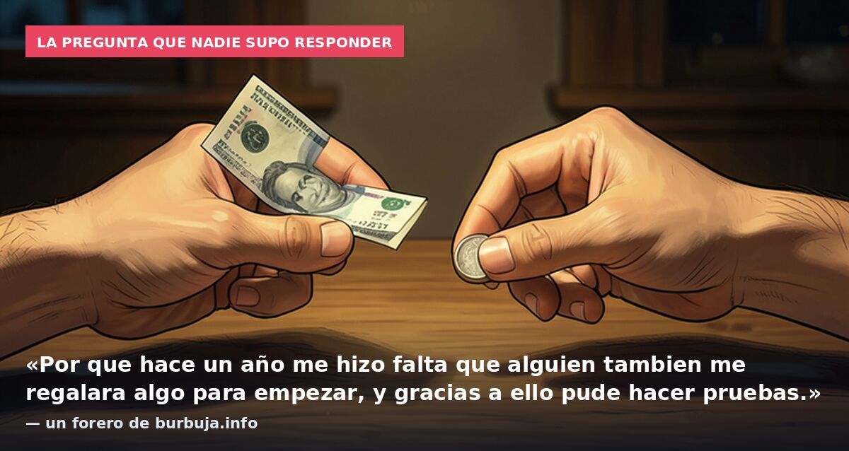 La pregunta que nadie supo responder: «Por que hace un año me hizo falta que alguien tambien me regalara algo para empezar, y gracias a ello pude hacer pruebas.» — un forero de burbuja.info