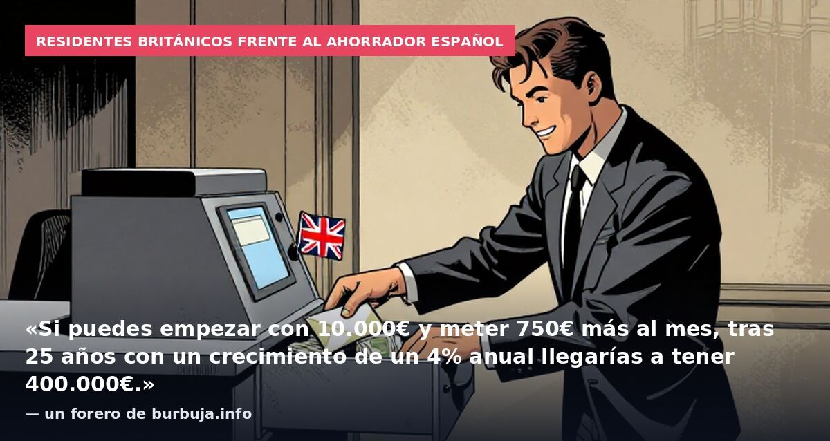 Residentes británicos frente al ahorrador español: «Si puedes empezar con 10.000€ y meter 750€ más al mes, tras 25 años con un crecimiento de un 4% anual llegarías a tener 400.000€.» — un forero de burbuja.info