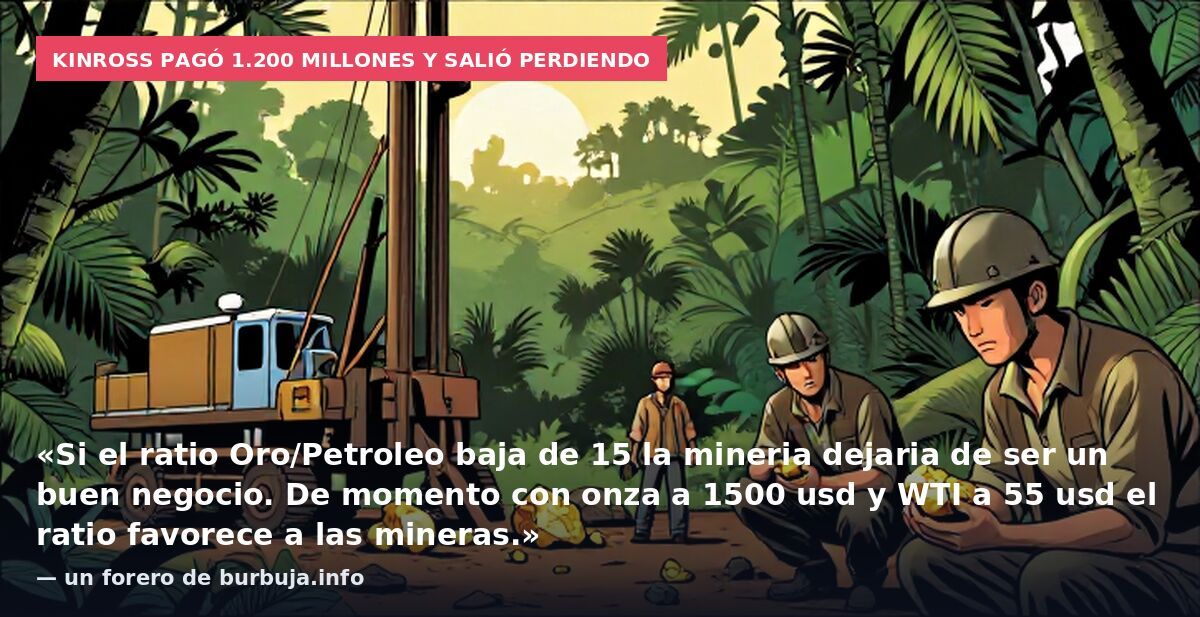 Kinross pagó 1.200 millones y salió perdiendo: «Si el ratio Oro/Petroleo baja de 15 la mineria dejaria de ser un buen negocio. De momento con onza a 1500 usd y WTI a 55 usd el ratio favorece a las mineras.» — un forero de burbuja.info