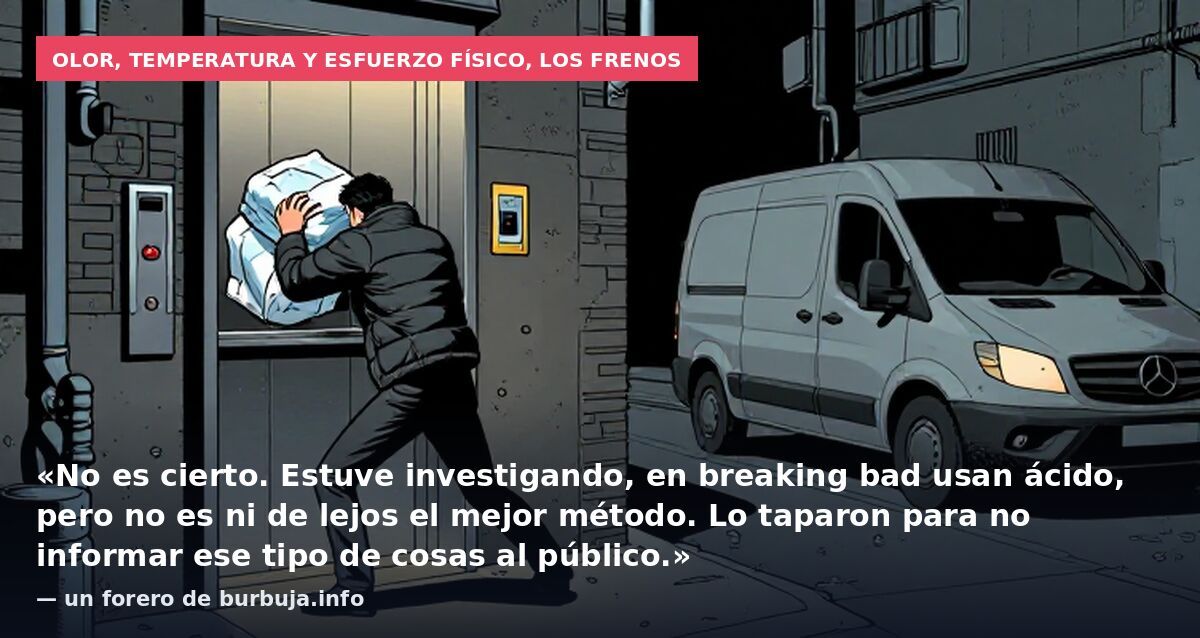 Olor, temperatura y esfuerzo físico, los frenos: «No es cierto. Estuve investigando, en breaking bad usan ácido, pero no es ni de lejos el mejor método. Lo taparon para no informar ese tipo de cosas al público.» — un forero de burbuja.info