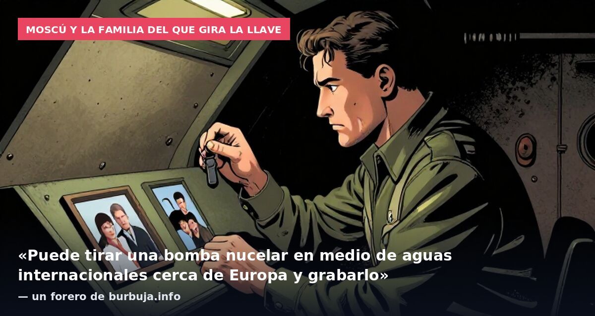 Moscú y la familia del que gira la llave: «Puede tirar una bomba nucelar en medio de aguas internacionales cerca de Europa y grabarlo» — un forero de burbuja.info