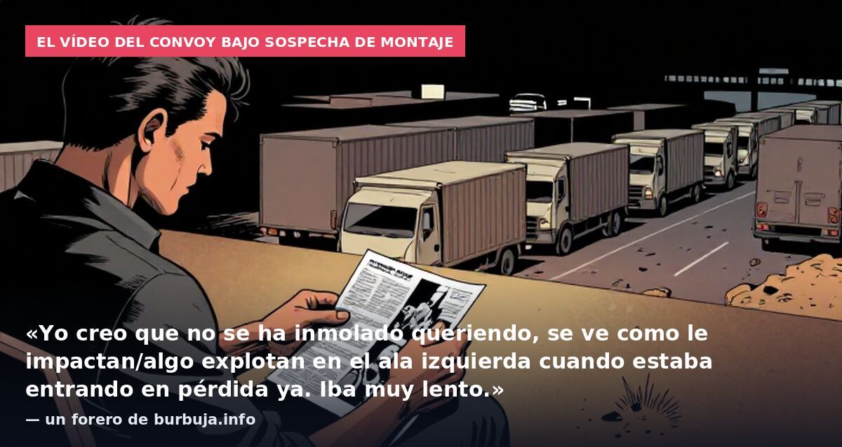 El vídeo del convoy bajo sospecha de montaje: «Yo creo que no se ha inmolado queriendo, se ve como le impactan/algo explotan en el ala izquierda cuando estaba entrando en pérdida ya. Iba muy lento.» — un forero de burbuja.info