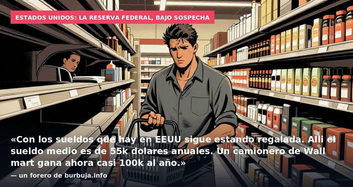 Estados Unidos: la Reserva Federal, bajo sospecha: «Con los sueldos que hay en EEUU sigue estando regalada. Alli el sueldo medio es de 55k dolares anuales. Un camionero de Wall mart gana ahora casi 100k al año.» — un forero de burbuja.info