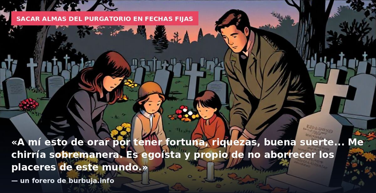 Sacar almas del purgatorio en fechas fijas: «A mí esto de orar por tener fortuna, riquezas, buena suerte... Me chirría sobremanera. Es egoísta y propio de no aborrecer los placeres de este mundo.» — un forero de burbuja.info