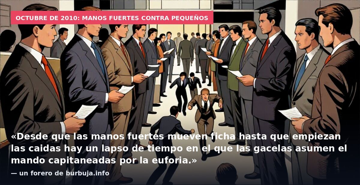Octubre de 2010: manos fuertes contra pequeños: «Desde que las manos fuertes mueven ficha hasta que empiezan las caidas hay un lapso de tiempo en el que las gacelas asumen el mando capitaneadas por la euforia.» — un forero de burbuja.info