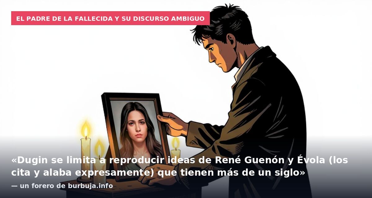 El padre de la fallecida y su discurso ambiguo: «Dugin se limita a reproducir ideas de René Guenón y Évola (los cita y alaba expresamente) que tienen más de un siglo» — un forero de burbuja.info