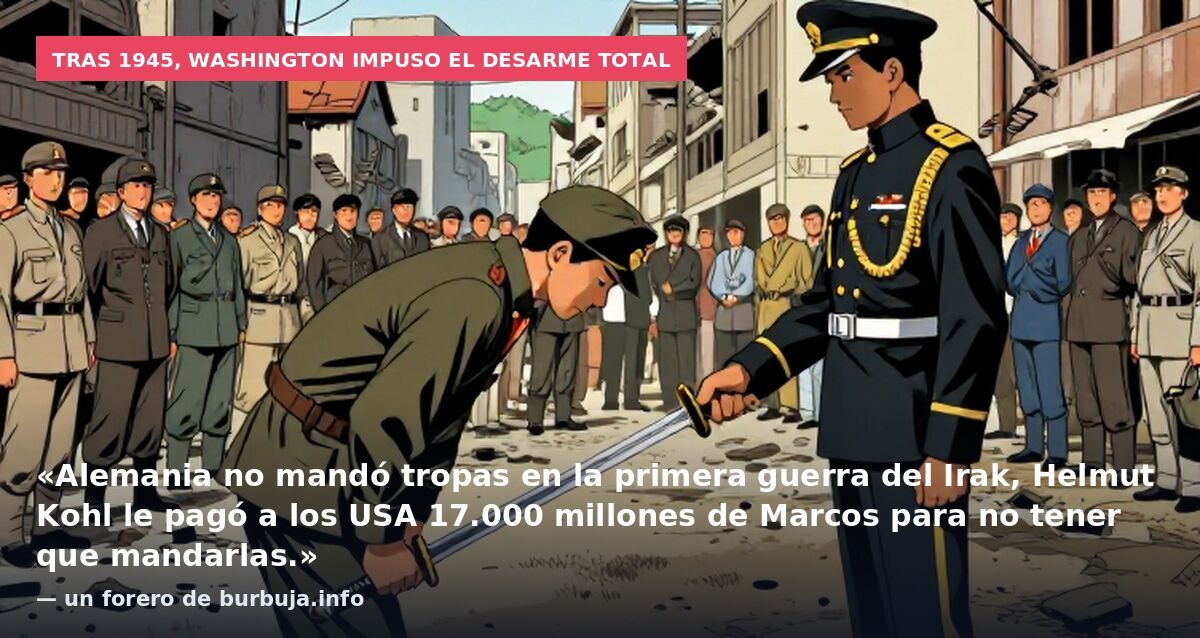 Tras 1945, Washington impuso el desarme total: «Alemania no mandó tropas en la primera guerra del Irak, Helmut Kohl le pagó a los USA 17.000 millones de Marcos para no tener que mandarlas.» — un forero de burbuja.info