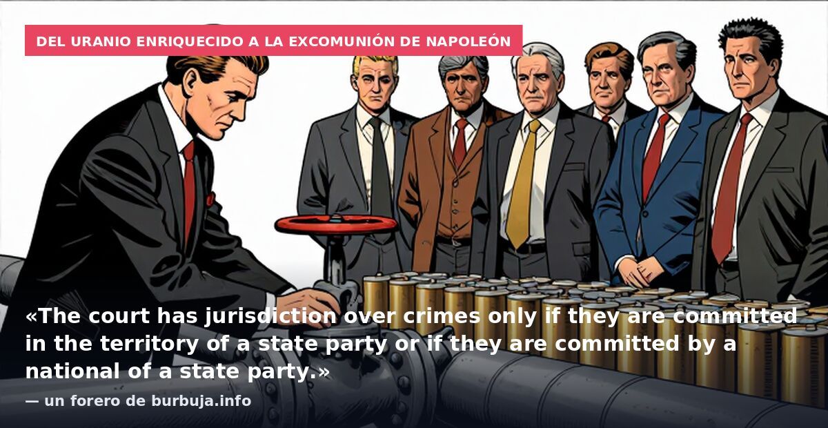 Del uranio enriquecido a la excomunión de Napoleón: «The court has jurisdiction over crimes only if they are committed in the territory of a state party or if they are committed by a national of a state party.» — un forero de burbuja.info