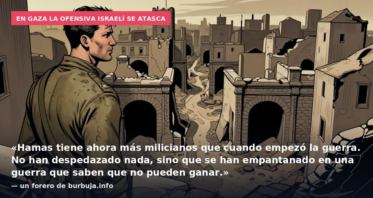 En Gaza la ofensiva israelí se atasca: «Hamas tiene ahora más milicianos que cuando empezó la guerra. No han despedazado nada, sino que se han empantanado en una guerra que saben que no pueden ganar.» — un forero de burbuja.info