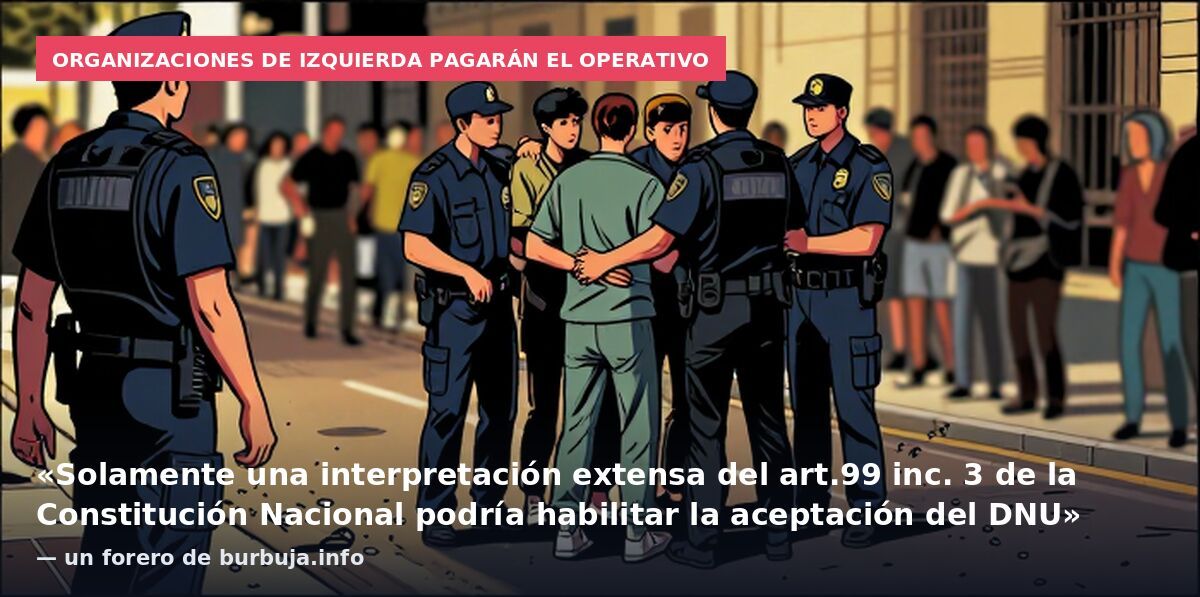 Organizaciones de izquierda pagarán el operativo: «Solamente una interpretación extensa del art.99 inc. 3 de la Constitución Nacional podría habilitar la aceptación del DNU» — un forero de burbuja.info
