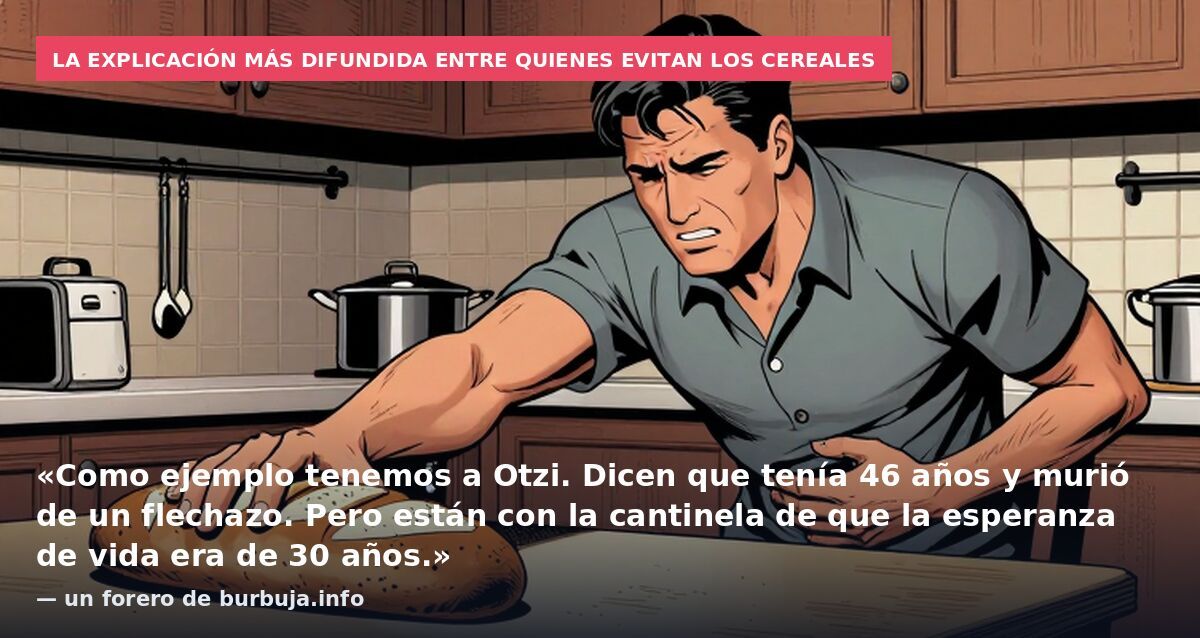 La explicación más difundida entre quienes evitan los cereales: «Como ejemplo tenemos a Otzi. Dicen que tenía 46 años y murió de un flechazo. Pero están con la cantinela de que la esperanza de vida era de 30 años.» — un forero de burbuja.info