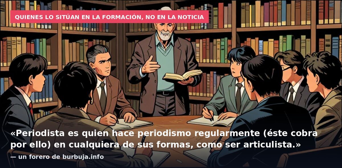 Quienes lo sitúan en la formación, no en la noticia: «Periodista es quien hace periodismo regularmente (éste cobra por ello) en cualquiera de sus formas, como ser articulista.» — un forero de burbuja.info