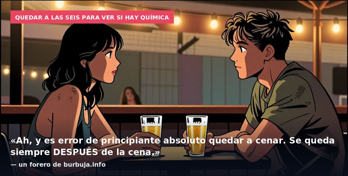 Quedar a las seis para ver si hay química: «Ah, y es error de principiante absoluto quedar a cenar. Se queda siempre DESPUÉS de la cena.» — un forero de burbuja.info