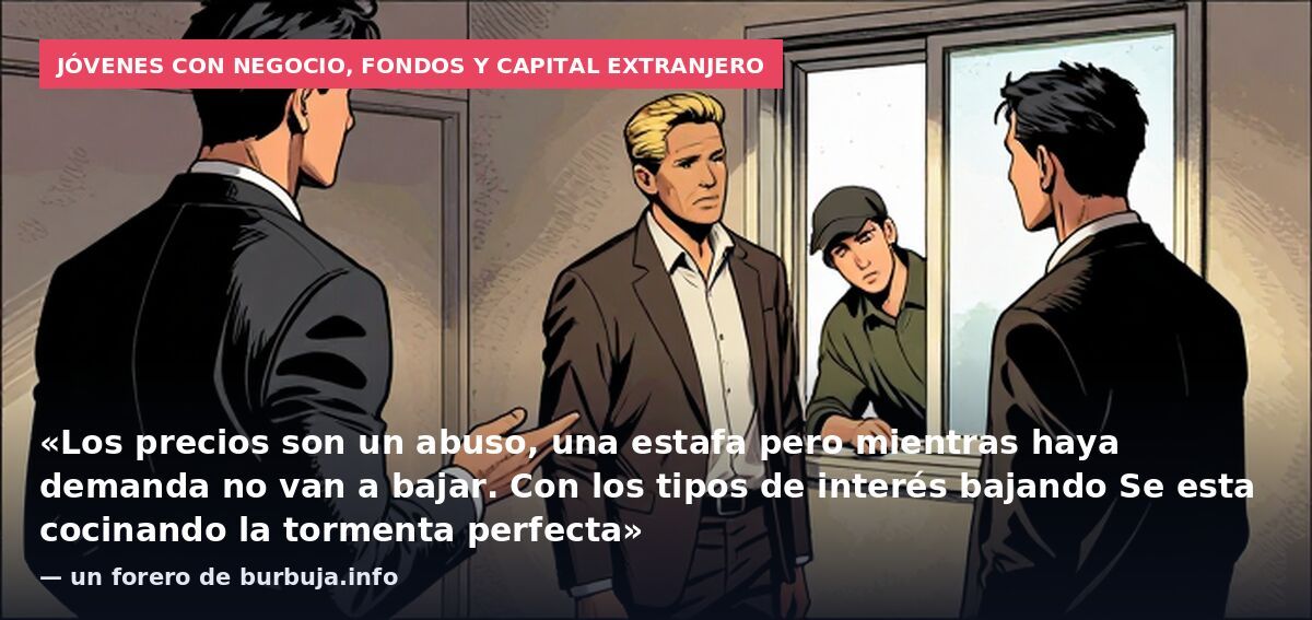 Jóvenes con negocio, fondos y capital extranjero: «Los precios son un abuso, una estafa pero mientras haya demanda no van a bajar. Con los tipos de interés bajando Se esta cocinando la tormenta perfecta» — un forero de burbuja.info