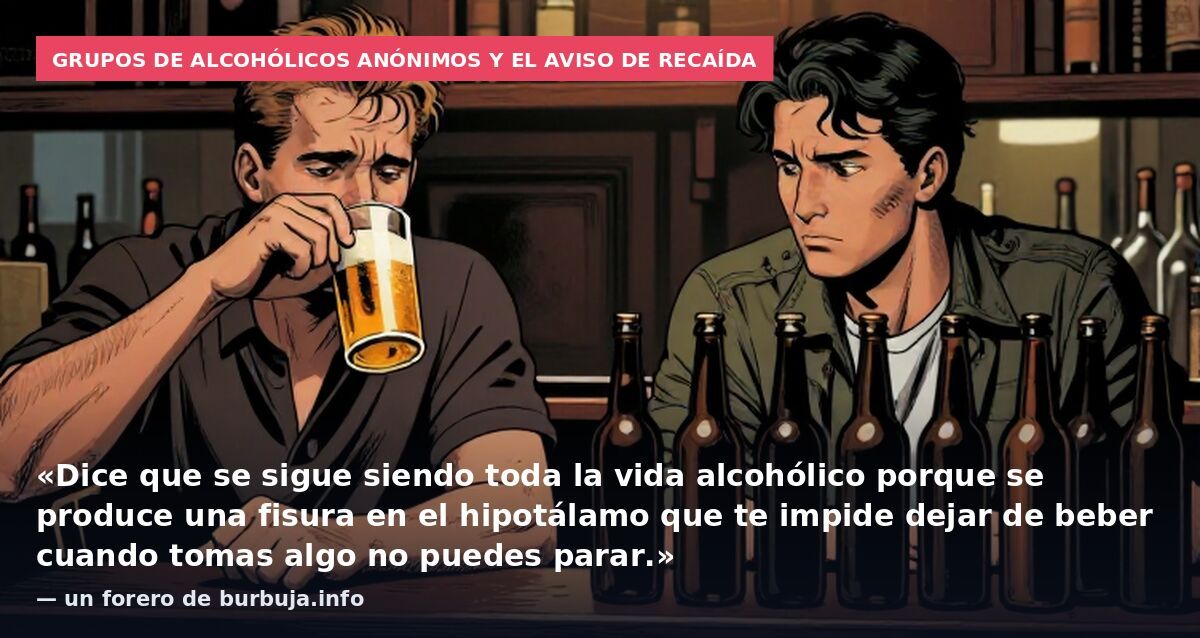 Grupos de Alcohólicos Anónimos y el aviso de recaída: «Dice que se sigue siendo toda la vida alcohólico porque se produce una fisura en el hipotálamo que te impide dejar de beber cuando tomas algo no puedes parar.» — un forero de burbuja.info